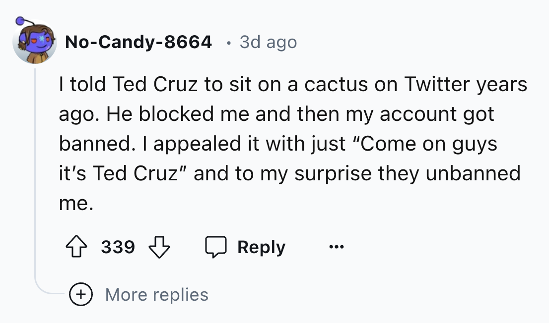 number - NoCandy8664 3d ago . I told Ted Cruz to sit on a cactus on Twitter years ago. He blocked me and then my account got banned. I appealed it with just "Come on guys it's Ted Cruz" and to my surprise they unbanned me. 339 ... More replies